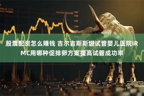股票配资怎么赚钱 吉尔吉斯斯坦试管婴儿医院IRMC用哪种促排卵方案提高试管成功率