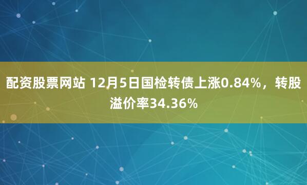 配资股票网站 12月5日国检转债上涨0.84%，转股溢价率34.36%