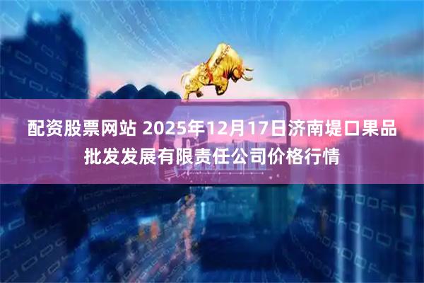 配资股票网站 2025年12月17日济南堤口果品批发发展有限责任公司价格行情