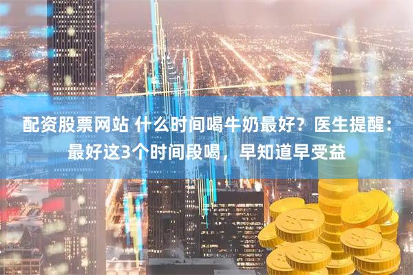 配资股票网站 什么时间喝牛奶最好？医生提醒：最好这3个时间段喝，早知道早受益