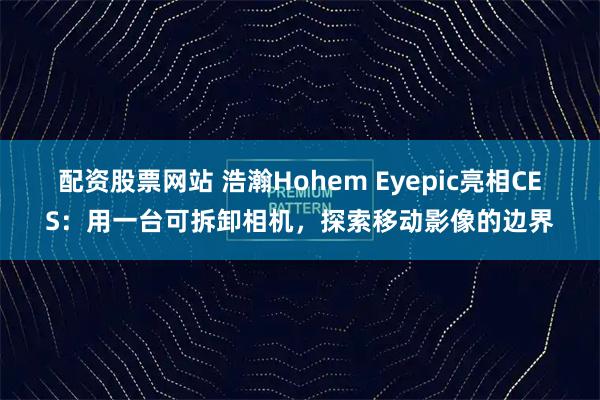 配资股票网站 浩瀚Hohem Eyepic亮相CES：用一台可拆卸相机，探索移动影像的边界