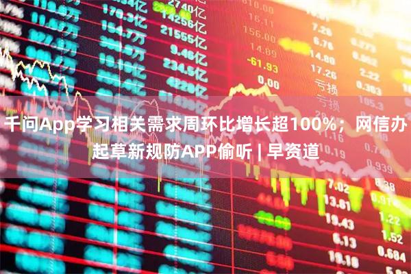 千问App学习相关需求周环比增长超100%；网信办起草新规防APP偷听 | 早资道