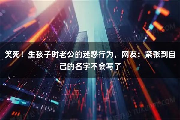 笑死！生孩子时老公的迷惑行为，网友：紧张到自己的名字不会写了