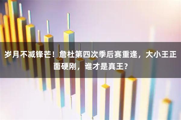 岁月不减锋芒！詹杜第四次季后赛重逢，大小王正面硬刚，谁才是真王？