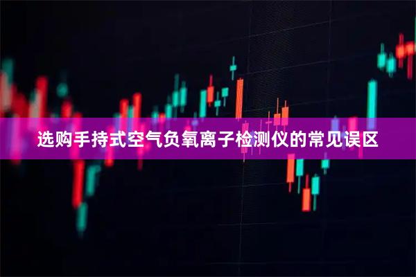 选购手持式空气负氧离子检测仪的常见误区