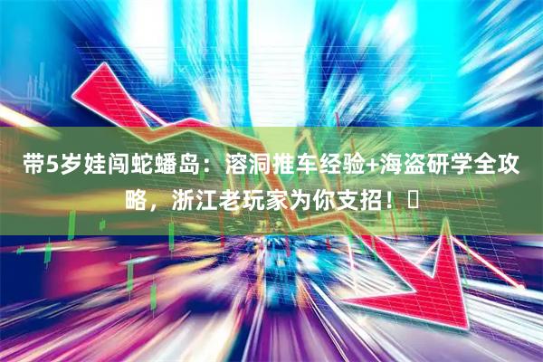 带5岁娃闯蛇蟠岛：溶洞推车经验+海盗研学全攻略，浙江老玩家为你支招！️