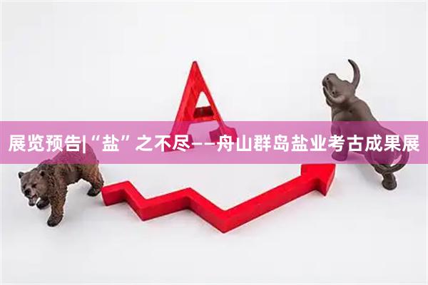 展览预告|“盐”之不尽——舟山群岛盐业考古成果展