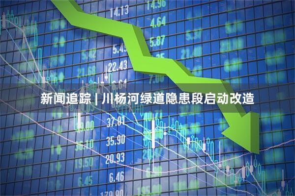 新闻追踪 | 川杨河绿道隐患段启动改造