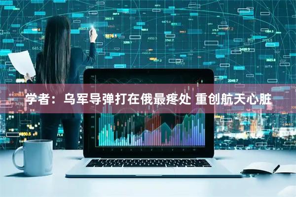 学者：乌军导弹打在俄最疼处 重创航天心脏