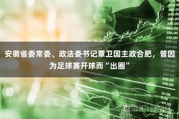 安徽省委常委、政法委书记覃卫国主政合肥，曾因为足球赛开球而“出圈”